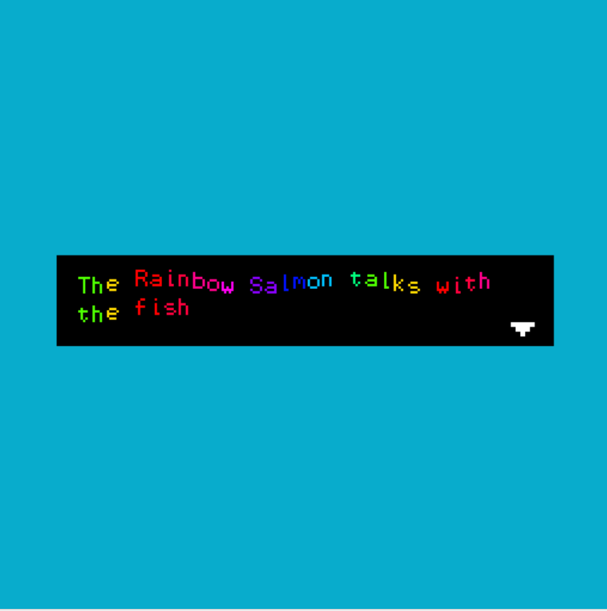 Kuvakaappaus pikseligrafiikalla toteuteusta videopelistä. Kuvassa on turkoosilla teksti "The Rainbow Salmon talks with the fish".